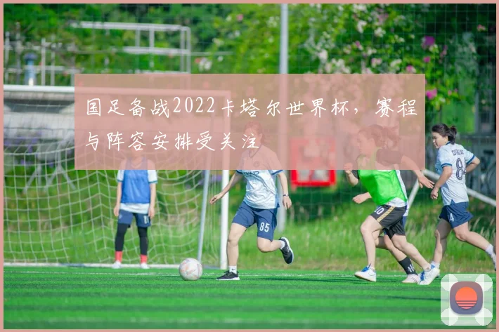 国足备战2022卡塔尔世界杯,赛程与阵容安排受关注